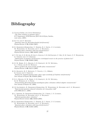 Bibliography
[1] Gunnar Bj¨ork and Jonas S¨oderholm:
“The Dirac-notation in quantum optics”,
ICT Department, KTH Electrum 229 S-164 40 Kista, Sweden,
corse notes, (2005).
[2] H. Uys and P. Meystre:
“Quantum states for Heisenberg-limited interferometry”
Physical Review A 76, 013804 (2007).
[3] R. Demkowicz-Dobrza´nski, U. Dorner, B. J. Smith, J. S. Laudeen,
W. Wasilewski, K. Banaszek and I. A. Walmsley:
“Quantum phase estimation with lossy interferometers”
Physical Review Letters, 102, 040403, (2009).
[4] T. W. Lee, S. D. Huver, H. Lee, L. Kaplan, S. B. McCracken, C. Min, D. B. Uskov, C. F. Wildfeuer,
G. Veronis and J. P. Dowling:
“Optimization of quantum interferometric metrological sensors in the presence of photon loss”
Physical Rewiev A 80, 063803 (2009).
[5] D. W. Berry, B. L. Higgins, S. D. Bartlett, M. W. Mitchell,
G. J. Pryde and H. M. Wiseman:
“How to perform the most accurate possible phase measurements”
Physical Review A 80, 052114 (2009).
[6] R. Okamoto, H. F. Hofmann, T. Nagata, J. L. OBrien,
K. Sasaki and S. Takeuch:
“Beating the standard quantum limit: phase super-sensitivity of N-photon interferometry”
New Journal of Physics 10, 0703033 (2008).
[7] B. L. Higgins, D. W. Berry, S. D. Bartlett, M. W. Mitchell,
H. M. Wiseman, G. J. Pryde:
“Demonstrating Heisenberg-limited unambiguous phase estimation without adaptive measurements”
New Journal of Physics 11, (2009).
[8] M. Kacprowicz, R. Demkowicz-Dobrza´nski, W. Wasilewski, K. Banaszek and I. A. Walmsley:
“Experimental quantum-enhanced estimation of a lossy phase shift”
arXiv:0906.3511v1, (2009).
[9] U. Dornier, R. Demkowicz-Dobrza´nski, B. J. Smith, J. S. Lundeen,
W. Wasilewski, K. Banaszek and I. A. Walmsley:
“Optimal quantum phase estimation”
Physical Review Letters 102, 040403 (2009).
[10] R. Demkowicz-Dobrza´nski, U. Dorner, B. J. Smith, J. S. Lundeen,
W. Wasilewski, K. Banaszek and I. A. Walmsley:
“Quantum phase estimation with lossy interferometers”
Physical Review A 80, 013825 (2009).
27
 