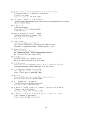 [11] T. Kim, J. Shin, Y. Ha, H. Kim, G. Park, T. G. Noh, C. K. Hong:
“The phase-sensitivity of a Mach-Zehnder interferometer
for the Fock state inputs”
Optical Communications, 156, 37-42, (1998).
[12] Ch. Kothe, G. Bj¨ork and M. Bourennane:
“Arbitrarly High Super-Resolving Phase Measurements at Telecommunication Wavelengths”
arXiv:1004.3414v1, (2009).
[13] P. Hariharan:
“Optical Interferometry”
Elsevier Science (USA), 2nd Edition (2003),
p.: 246–248 and p.: –
[14] Hans-A. Bachor and Timothy C. Ralph:
“A Guide to Experiments in Quantum Optics”
Wiley-VCH, 2nd Edition (2003),
p.: 117–119.
[15] Liam Paninski:
“Introduction to Mathematical Statistics”
http://www.stat.columbia.edu/˜liam/teaching/4107-fall05/index.html
course notes for Statistical Inference, Columbia University, (2005).
[16] Roberto Togneri:
”Estimation Theory for Engineers”
http://www.ee.uwa.edu.au/˜roberto/teach/Estimation Theory.pdf
The University of Western Australia, (2005).
[17] C. W. Helstrom:
“Quantum Detection and Estimation Theory”
Journal of Statistical Physics, Vol. 1, No. 2 (1969).
[18] C. W. Helstrom:
“Cram´er–Rao Inequalities for Operator-Valued Measures in Quantum Mechanics”
International Journal of Theoretical Physics, Vol. 8, No. 5 (1973).
[19] O. E. Brandorff-Nielsen and R. D. Gill:
“Fisher Information in Quantum Statistics”
J. Phys. A: Math. Gen. 33, 4481–4490 (2000).
[20] A. Luati:
“Maximum Fisher Information in Mixed State Quantum Systems”
The Annals of Statistics, 32, 1770–1779 (2004).
[21] B. C. Sanders and G. J. Milburn:
“Optimal Measurements for Phase Estimation”
Physical Review Letters, 75, 2944 (1995).
[22] Z. Hradil, R. Myˇska, J. Peˇrina, M. Zawisky, Y. Hasegawa and H. Rauch:
“Quantum Phase in Interferometry
Physical Review Letters, 76, 4295–4298, (1996).
[23] M. Zawisky, Y. Hasegawa, H Rauch, Z. Hradil, R. Myˇska and J Peˇrina:
“Phase Estimation in Interferometry”
J. Phys. A: Math. Gen 31, 551–564, (1998).
28
 