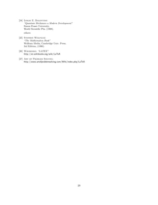 [24] Leslie E. Balentine:
“Quantum Mechanics a Modern Development”
Simon Fraser University,
World Sicentiﬁc Pbs. (1998).
others:
[25] Stephen Wolfram:
“The Mathematica Book”
Wolfram Media, Cambridge Univ. Press,
3rd Edition, (1996).
[26] Wikibooks: “LATEX”
http://en.wikibooks.org/wiki/LaTeX
[27] Art of Problem Solving:
http://www.artofproblemsolving.com/Wiki/index.php/LaTeX
29
 