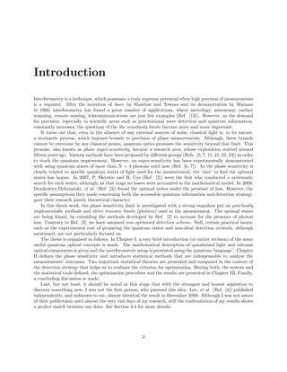 Introduction
Interferometry is a technique, which possesses a truly supreme potential when high precison of measurements
is a required. After the invention of laser by Shawlow and Townes and its demonstration by Maiman
in 1960, interferometry has found a great number of applications, where metrology, astronomy, surface
scanning, remote sensing, telecommunications are just few examples (Ref. [13]). However, as the demand
for precision, especially in scientiﬁc areas such as gravitational wave detection and quantum information,
constantly increases, the questions of the the sensitivity limits become more and more important.
It turns out that, even in the absence of any external sources of noise, classical light is, in its nature,
a stochastic process, which imposes bounds to precision of phase measurements. Although, these bounds
cannot be overcome by any classical means, quantum optics promises the sensitivity beyond that limit. This
promise, also known as phase super-sensitivity, became a research area, whose exploration started around
ﬁfteen years ago. Various methods have been proposed by diﬀerent groups (Refs. [5, 7, 11, 21, 22, 23]) in order
to reach the quantum improvement. However, no super-sensitivity has been experimentally demonstrated
with using quantum states of more than N = 4 photons until now (Ref. [6, 7]). As the phase sensitivity is
closely related to speciﬁc quantum states of light used for the measurement, the ‘race’ to ﬁnd the optimal
states has begun. In 2007, P. Meystre and H. Uys (Ref. [2]) were the ﬁrst who conducted a systematic
search for such states, although, at that stage no losses were accounted in the mathematical model. In 2009,
Demkowicz-Dobrza´nski, et al. (Ref. [3]) found the optimal states under the presence of loss. However, the
speciﬁc assumptions they made concerning both the accessable quantum information and detection strategy,
gave their research purely theoretical character.
In this thesis work, the phase sensitivity limit is investigated with a strong empahsis put on practically
implementable methods and strict resource limits (photons) used in the measurement. The optimal states
are being found, by extending the methods developed by Ref. [2] to account for the presence of photon
loss. Contrary to Ref. [3], we have assumed non-optimised detection scheme. Still, certain practical issues,
such as the experimental cost of preparing the quantum states and non-ideal detection network, although
mentioned, are not particularly focused on.
The thesis is organised as follows: In Chapter I, a very brief introduction (or rather revision) of the some
useful quantum optical concepts is made. The mathematical description of qunatisized light and relevant
optical components is given and the interferometric setup is presented using the quantum ‘language’. Chapter
II deﬁnes the phase sensitivity and introduces statistical methods that are indespensable to analyse the
measurements’ outcomes. Two important statistical theories are presented and compared in the context of
the detection strategy that helps us to evaluate the criterion for optimisation. Having both, the system and
the statistical tools deﬁned, the optimisation procedure and the results are presented in Chapter III. Finally,
a concluding discussion is made.
Last, but not least, it should be noted at this stage that with the strongest and honest aspiration to
discover something new, I was not the ﬁrst person, who pursued this idea. Lee, et al. (Ref. [4]) published
independently, and unknown to me, almost identical the result in December 2009. Although I was not aware
of their publictaion until almost the very end days of my research, still the confrontation of my results shows
a perfect match between our data. See Section 3.4 for more details.
3
 