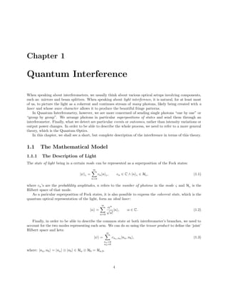 Chapter 1
Quantum Interference
When speaking about interferometers, we usually think about various optical setups involving components,
such as: mirrors and beam splitters. When speaking about light interference, it is natural, for at least most
of us, to picture the light as a coherent and continues stream of many photons, likely being created with a
laser and whose wave character allows it to produce the beautiful fringe patterns.
In Quantum Interferometry, however, we are more concerned of sending single photons “one by one” or
“group by group”. We arrange photons in particular superpositions of states and send them through an
interferometer. Finally, what we detect are particular events or outcomes, rather than intensity variations or
output power changes. In order to be able to describe the whole process, we need to refer to a more general
theory, which is the Quantum Optics.
In this chapter, we shall see a short, but complete description of the interference in terms of this theory.
1.1 The Mathematical Model
1.1.1 The Description of Light
The state of light being in a certain mode can be represented as a superposition of the Fock states:
|ψ ς =
∞
n=0
cn|n ς, cn ∈ C ∧ |n ς ∈ Hς, (1.1)
where cn’s are the probablility amplitudes, n refers to the number of photons in the mode ς and Hς is the
Hilbert space of that mode.
As a paricular superposition of Fock states, it is also possible to express the coherent state, which is the
quantum optical representation of the light, form an ideal laser:
|α =
∞
n=0
αn
√
n!
|n , α ∈ C. (1.2)
Finally, in order to be able to describe the common state at both interferometer’s branches, we need to
account for the two modes representing each arm. We can do so using the tensor product to deﬁne the ‘joint’
Hilbert space and kets:
|ψ =
∞
na=0
nb=0
cna,nb
|na, nb , (1.3)
where: |na, nb = |na ⊗ |nb ∈ Ha ⊗ Hb = Ha,b.
4
 