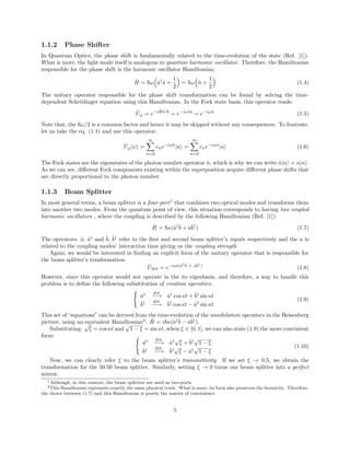 1.1.2 Phase Shifter
In Quantum Optics, the phase shift is fundamentally related to the time-evolution of the state (Ref. [1]).
What is more, the light mode itself is analogous to quantum harmonic oscillator. Therefore, the Hamiltonian
responsible for the phase shift is the harmonic oscillator Hamiltonian:
ˆH = ω ˆa†
ˆa +
1
2
= ω ˆn +
1
2
(1.4)
The unitary operator responsible for the phase shift transformation can be found by solving the time-
dependent Schr¨odinger equation using this Hamiltonian. In the Fock state basis, this operator reads:
ˆUϕ = e−i ˆHt/
= e−iωtˆn
= e−iϕˆn
(1.5)
Note that, the ω/2 is a common factor and hence it may be skipped without any consequences. To ilustrate,
let us take the eq. (1.1) and use this operator:
ˆUϕ|ψ =
∞
n=0
cne−iϕˆn
|n =
∞
n=0
cne−iϕn
|n (1.6)
The Fock states are the eigenstates of the photon number operator ˆn, which is why we can write ˆn|n = n|n .
As we can see, diﬀerent Fock components existing within the superposition acquire diﬀerent phase shifts that
are directly proportional to the photon number.
1.1.3 Beam Splitter
In most general terms, a beam splitter is a four-port1
that combines two optical modes and transforms them
into another two modes. From the quantum point of view, this situation corresponds to having two coupled
harmonic oscillators , where the coupling is described by the following Hamiltonian (Ref. [1]):
ˆH = κ(ˆa†ˆb + ˆaˆb†
) (1.7)
The operators: ˆa, ˆa†
and ˆb, ˆb†
refer to the ﬁrst and second beam splitter’s inputs respectively and the κ is
related to the coupling modes’ interaction time giving us the coupling strength
Again, we would be interested in ﬁnding an explicit form of the unitary operator that is responsible for
the beam splitter’s tranformation:
ˆUBS = e−iκt(ˆa†ˆb + ˆaˆb†
)
(1.8)
However, since this operator would not operate in the its eigenbasis, and therefore, a way to handle this
problem is to deﬁne the following subsititution of creation operators:
ˆa† BS
−−→ ˆa†
cos κt + ˆb†
sin κt
ˆb† BS
−−→ ˆb†
cos κt − ˆa†
sin κt
(1.9)
This set of “equations” can be derived from the time-evolution of the annihilation operators in the Heisenberg
picture, using an equivalent Hamiltonian2
: ˆH = i κ(ˆa†ˆb − ˆaˆb†
).
Substituting:
√
ξ = cos κt and
√
1 − ξ = sin κt, when ξ ∈ [0, 1], we can also state (1.9) the more convinient
form:
ˆa† BS
−−→ ˆa†
√
ξ + ˆb†
√
1 − ξ
ˆb† BS
−−→ ˆb†
√
ξ − ˆa†
√
1 − ξ
(1.10)
Now, we can clearly refer ξ to the beam splitter’s transmittivity. If we set ξ → 0.5, we obtain the
transformation for the 50:50 beam splitter. Similarly, setting ξ → 0 turns our beam splitter into a perfect
mirror.
1Although, in this context, the beam splitters are used as two-ports
2This Hamiltonian represents exactly the same physical truth. What is more, its form also preserves the hermicity. Therefore,
the choice between (1.7) and this Hamiltonian is purely the matter of convinience.
5
 