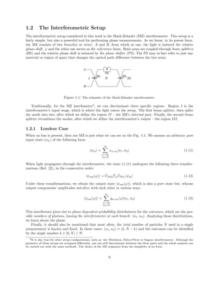 1.2 The Interferometric Setup
The interferometric setup considered in this work is the Mach-Zehnder (MZ) interferometer. This setup is a
fairly simple, but also a powerful tool for performing phase measurements. As we know, in its purest form,
the MZ consists of two branches or arms: A and B, from which at one, the light is induced the relative
phase shift: ϕ and the other one serves as the referrence beam. Both arms are coupled through beam splitters
(BS) and the relative phase shift is induced by the phase shifter (PS). The PS may in fact refer to just any
material or region of space that changes the optical path diﬀerence between the two arms.
Figure 1.1: The schamtic of the Mach-Zehnder interferometer.
Traditionally, for the MZ interfometer3
, we can discriminate three speciﬁc regions. Region I is the
interferometer’s input stage, which is where the light enters the setup. The ﬁrst beam splitter, then splits
the mode into two, after which we deﬁne the region II – the MZ’s internal part. Finally, the second beam
splitter recombines the modes, after which we deﬁne the interferometer’s output – the region III.
1.2.1 Lossless Case
When no loss is present, then our MZ is just what we can see on the Fig. 1.1. We assume an arbitrary pure
input state |ψin of the follwoing form:
|ψin =
∞
n1=0
n2=0
xn1n2
|n1, n2 (1.11)
When light propagates through the interferometer, the state (1.11) undergoes the following three transfor-
mations (Ref. [2]), in the consecutive order:
|ψout(ϕ) = ˆUBS2
ˆUϕ
ˆUBS1
|ψin (1.12)
Under these transformations, we obtain the output state |ψout(ϕ) , which is also a pure state but, whoose
output components’ amplitudes interfere with each other in various ways
|ψout(ϕ) =
∞
n1=0
n2=0
yn1n2 (ϕ)|n1, n2 (1.13)
This interference gives rise to phase-dependent probablility distributions for the outcomes, which are the pos-
sible numbers of photons, leaving the interferometer at each branch: (n1, n2). Analysing those distributions,
we learn about the phase.
Finally, it should also be mentioned that most often, the total number of particles N used in a single
measurement is known and ﬁxed. In these cases: (n1, n2) ≡ (k, N − k) and the outcomes can be identiﬁed
by the single number k ∈ [0, N] ⊂ N.
3It is also true for other setup conﬁgurations, such as: the Michelson, Fabry-P´erot or Sagnac interferometer. Although the
geometry of those setups are arragned diﬀerently, one can still discriminate between the three parts and the whole analysis can
be carried out with the same methods. The choice of the MZ originates from the simplicity of its form.
6
 