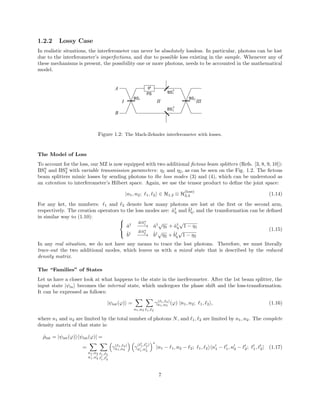 1.2.2 Lossy Case
In realistic situations, the interferometer can never be absolutely lossless. In particular, photons can be lost
due to the interferometer’s imperfections, and due to possible loss existing in the sample. Whenever any of
these mechanisms is present, the possibility one or more photons, needs to be accounted in the mathematical
model.
Figure 1.2: The Mach-Zehnder interferometer with losses.
The Model of Loss
To account for the loss, our MZ is now equipped with two additional ﬁctous beam splitters (Refs. [3, 8, 9, 10]):
BSη
1 and BSη
2 with variable transmission parameters: η1 and η2, as can be seen on the Fig. 1.2. The ﬁctous
beam splitters mimic losses by sending photons to the loss modes (3) and (4), which can be understood as
an extention to interferometer’s Hilbert space. Again, we use the tensor product to deﬁne the joint space:
|n1, n2; 1, 2 ∈ H1,2 ⊗ H
(loss)
3,4 (1.14)
For any ket, the numbers: 1 and 2 denote how many photons are lost at the ﬁrst or the second arm,
respectively. The creation operators to the loss modes are: ˆa†
η and ˆb†
η, and the transformation can be deﬁned
in similar way to (1.10): 


ˆa† BSη
1
−−−→ ˆa†√
η1 + ˆa†
η
√
1 − η1
ˆb† BSη
2
−−−→ ˆb†√
η2 + ˆb†
η
√
1 − η2
(1.15)
In any real situation, we do not have any means to trace the lost photons. Therefore, we must literally
trace-out the two additional modes, which leaves us with a mixed state that is described by the reduced
density matrix.
The “Families” of States
Let us have a closer look at what happens to the state in the inerferometer. After the 1st beam splitter, the
input state |ψin becomes the internal state, which undergoes the phase shift and the loss-transformation.
It can be expressed as follows:
|ψint(ϕ) =
n1,n2 1, 2
γ( 1, 2)
n1,n2
(ϕ) |n1, n2; 1, 2 , (1.16)
where n1 and n2 are limited by the total number of photons N, and 1, 2 are limited by n1, n2. The complete
density matrix of that state is:
ˆρint = |ψint(ϕ) ψint(ϕ)| =
=
n1,n2
n1,n2
1, 2
1, 2
γ( 1, 2)
n1,n2
γ
( 1, 2)
n1,n2
∗
|n1 − 1, n2 − 2; 1, 2 n1 − 1, n2 − 2; 1, 2| (1.17)
7
 