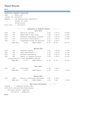 Report Results
Return
Unofficial Academic Transcript
Name : Sneha Jain
Student ID: 001222371
Address : 260 Manning Blvd, Apartment 2
Albany, NY 12206
United States
Print Date : 2016-05-27
- - - - - Beginning of Graduate Record - - - - -
Fall 2014
ICSI 500 Operating Systems 4.00 4.00 A- 14.800
ICSI 503 Algorithms & Data Struc 3.00 3.00 A 12.000
ICSI 519 Advanced Programming Concepts 3.00 3.00 B+ 9.900
ICSI 535 Artificial Intelligence I 3.00 3.00 A 12.000
ICSI 697 Independent Study and Research 3.00 3.00 S
TERM GPA : 3.750 TERM TOTALS : 16.00 16.00 48.700
Spring 2015
ICSI 508 Database Systems I 3.00 3.00 B+ 9.900
ICSI 516 Comp Comm Networks I 3.00 3.00 A- 11.100
ICSI 518 Software Engineering 4.00 4.00 A 16.000
ICSI 660 Topics in Computer Science 3.00 3.00 A 12.000
Course Topic(s): Data Management Systems
TERM GPA : 3.770 TERM TOTALS : 13.00 13.00 49.000
Fall 2015
ICSI 698 Internship 3.00 3.00 S
TERM GPA : 0.000 TERM TOTALS : 3.00 3.00 0.000
Spring 2016
ICSI 698C Master's Internship Continuati 1.00 0.00 L
TERM GPA : 0.000 TERM TOTALS : 1.00 0.00 0.000
- - - - - Non-Course Milestones - - - - -
Program : Computer Science (MS)
2014-08-25 Discrete Math Exam Passed
Milestone Status: Completed
2014-08-25 - Completed
Return
 