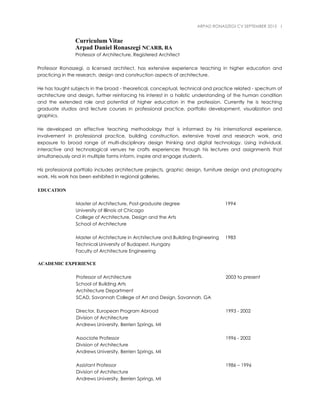 ARPAD RONASZEGI CV SEPTEMBER 2015 1
Curriculum Vitae
Arpad Daniel Ronaszegi NCARB, RA
Professor of Architecture, Registered Architect
Professor Ronaszegi, a licensed architect, has extensive experience teaching in higher education and
practicing in the research, design and construction aspects of architecture.
He has taught subjects in the broad - theoretical, conceptual, technical and practice related - spectrum of
architecture and design, further reinforcing his interest in a holistic understanding of the human condition
and the extended role and potential of higher education in the profession. Currently he is teaching
graduate studios and lecture courses in professional practice, portfolio development, visualization and
graphics.
He developed an effective teaching methodology that is informed by his international experience,
involvement in professional practice, building construction, extensive travel and research work, and
exposure to broad range of multi-disciplinary design thinking and digital technology. Using individual,
interactive and technological venues he crafts experiences through his lectures and assignments that
simultaneously and in multiple forms inform, inspire and engage students.
His professional portfolio includes architecture projects, graphic design, furniture design and photography
work. His work has been exhibited in regional galleries.
EDUCATION
Master of Architecture, Post-graduate degree 1994
University of Illinois at Chicago
College of Architecture, Design and the Arts
School of Architecture
Master of Architecture in Architecture and Building Engineering 1983
Technical University of Budapest, Hungary
Faculty of Architecture Engineering
ACADEMIC EXPERIENCE
Professor of Architecture 2003 to present
School of Building Arts
Architecture Department
SCAD, Savannah College of Art and Design, Savannah, GA
Director, European Program Abroad 1993 - 2002
Division of Architecture
Andrews University, Berrien Springs, MI
Associate Professor 1996 - 2002
Division of Architecture
Andrews University, Berrien Springs, MI
Assistant Professor 1986 – 1996
Division of Architecture
Andrews University, Berrien Springs, MI
 