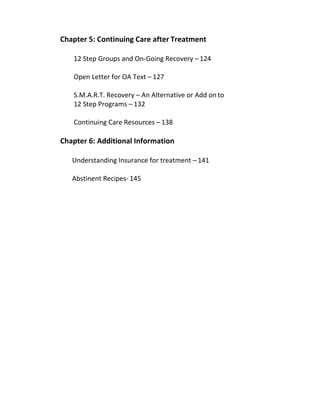Chapter 5: Continuing Care after Treatment
12 Step Groups and On-Going Recovery – 124
Open Letter for OA Text – 127
S.M.A.R.T. Recovery – An Alternative or Add on to
12 Step Programs – 132
Continuing Care Resources – 138
Chapter 6: Additional Information
Understanding Insurance for treatment – 141
Abstinent Recipes- 145
 