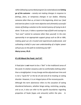 88
rather following a prescribed program (as noted above) and letting
go of the outcome – namely not making changes in response to
feelings, fears, or temporary changes in our bodies. Allowing
someone other than us, at least in the beginning, direct our food
and exercise plans is a far more objective and ultimately successful
means of finding a solution to the mental tyranny of trying to do it
alone. To be sure, it takes a quantum leap of faith and courage to
“turn over” control to someone other than yourself. In the end,
sponsorship in an appropriate support group such as OA or ABA,
making good use of a trusted and experienced professional, and
cultivating a belief in your own understanding of a higher power
will put you on the path to reclaiming your life”.
Marty Lerner, Ph.D.
It’s All About the Food…Isn’t it?
A food plan is not meant to be a “diet” in the traditional sense of
the word. It is better viewed as akin to comfortable clothing rather
than a straightjacket. It may change and be adjusted over time and
is not a “quick fix” or the be all and end all to treating an eating
disorder. However, it is an integral piece of the recoverypuzzle.
Although the term abstinence refers to the cessation of eating
disordered behaviors, whether binge eating, restricting, purging,
and so on, it also can refer to the specific boundaries regarding
properties of foods [types and amounts] within the plan. In
 