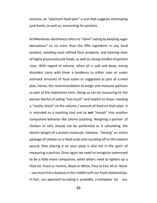 89
essence, an “abstinent food plan” is one that suggests eliminating
junk foods, as well as, accounting for portions.
At Milestones abstinence refers to “clean” eating by keeping sugar
derivatives* to no more than the fifth ingredient in any food
product, avoiding most refined flour products, and steering clear
of highly processed junk foods, as well as, being mindful of portion
sizes. With regard to volume, when all is said and done, eating
disorders carry with them a tendency to either over or under
estimate amounts of food eaten or suggested as part of a meal
plan, hence, the recommendation to weigh and measure portions
as part of the experience here. Doing so can be reassuring to the
person fearful of eating “too much” and helpful to those needing
a “reality check” on the volume / amount of food on their plan. It
is intended as a teaching tool and to not “morph” into another
compulsive behavior like calorie counting. Weighing a portion of
chicken or tofu should not be performed as if calculating the
atomic weight of a protein molecule. Likewise, “tossing” an entire
package of cheese on a food scale and rounding off to the nearest
pound, then placing it on your plate is also not in the spirit of
measuring a portion. Once again we need to recognize someneed
to be a little more compulsive, while others need to lighten up a
little bit. Feast or Famine, Black or White, Pass or Fail, All or None
– we must find a balance in the middle with our food relationships.
In fact, our approach to eating is probably a metaphor for our
 