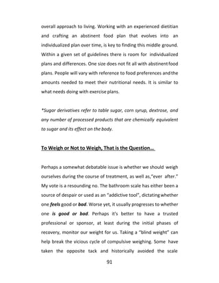 91
overall approach to living. Working with an experienced dietitian
and crafting an abstinent food plan that evolves into an
individualized plan over time, is key to finding this middle ground.
Within a given set of guidelines there is room for individualized
plans and differences. One size does not fit all with abstinentfood
plans. People will vary with reference to food preferences and the
amounts needed to meet their nutritional needs. It is similar to
what needs doing with exercise plans.
*Sugar derivatives refer to table sugar, corn syrup, dextrose, and
any number of processed products that are chemically equivalent
to sugar and its effect on the body.
To Weigh or Not to Weigh, That is the Question…
Perhaps a somewhat debatable issue is whether we should weigh
ourselves during the course of treatment, as well as,“ever after.”
My vote is a resounding no. The bathroom scale has either been a
source of despair or used as an “addictive tool”, dictatingwhether
one feels good or bad. Worse yet, it usually progresses to whether
one is good or bad. Perhaps it's better to have a trusted
professional or sponsor, at least during the initial phases of
recovery, monitor our weight for us. Taking a “blind weight” can
help break the vicious cycle of compulsive weighing. Some have
taken the opposite tack and historically avoided the scale
 