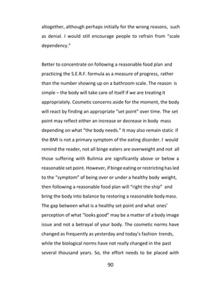 90
altogether, although perhaps initially for the wrong reasons, such
as denial. I would still encourage people to refrain from “scale
dependency.”
Better to concentrate on following a reasonable food plan and
practicing the S.E.R.F. formula as a measure of progress, rather
than the number showing up on a bathroom scale. The reason is
simple – the body will take care of itself if we are treating it
appropriately. Cosmetic concerns aside for the moment, the body
will react by finding an appropriate “set point” over time. The set
point may reflect either an increase or decrease in body mass
depending on what “the body needs.” It may also remain static if
the BMI is not a primary symptom of the eating disorder. I would
remind the reader, not all binge eaters are overweight and not all
those suffering with Bulimia are significantly above or below a
reasonable set point. However, if binge eating or restricting has led
to the “symptom” of being over or under a healthy body weight,
then following a reasonable food plan will “right the ship” and
bring the body into balance by restoring a reasonable bodymass.
The gap between what is a healthy set point and what ones’
perception of what “looks good” may be a matter of a body image
issue and not a betrayal of your body. The cosmetic norms have
changed as frequently as yesterday and today’s fashion trends,
while the biological norms have not really changed in the past
several thousand years. So, the effort needs to be placed with
 