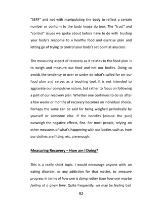 92
“SERF” and not with manipulating the body to reflect a certain
number or conform to the body image du jour. The “trust” and
“control” issues we spoke about before have to do with trusting
your body’s response to a healthy food and exercise plan and
letting go of trying to control your body’s set point at any cost.
The measuring aspect of recovery as it relates to the food plan is
to weigh and measure our food and not our bodies. Doing so
avoids the tendency to over or under do what’s called for on our
food plan and serves as a teaching tool. It is not intended to
aggravate our compulsive nature, but rather to focus on following
a part of our recovery plan. Whether one continues to do so after
a few weeks or months of recovery becomes an individual choice.
Perhaps the same can be said for being weighed periodically by
yourself or someone else. If the benefits [excuse the pun]
outweigh the negative effects, fine. For most people, relying on
other measures of what’s happening with our bodies such as how
our clothes are fitting, etc. are enough.
Measuring Recovery – How am I Doing?
This is a really short topic. I would encourage anyone with an
eating disorder, or any addiction for that matter, to measure
progress in terms of how one is doing rather than how one maybe
feeling at a given time. Quite frequently, we may be feeling bad
 
