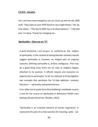 95
S.E.R.F. Lessons
Let’s see how many metaphors we can come up with for the SERF
stuff. “Stay close on your SERF board or you might drown.” Ok, ok,
how about – “The key to SERF-ing is all about balance” – I likethat
one. I’m done. Thanks for indulging me.
Spirituality – Give me an “S”
A quick disclaimer, I am no guru or authority on the subject
of spirituality. In the context of eating disorder recovery Iwould
suggest spirituality is, however, an integral part of ongoing
recovery. Defining spirituality is, at best, ambiguous. That may
be a good thing since there are no rules or religious dogma
attached to its practice. It affords anyone and everyone an
opportunity to participate. So let me attempt to bring together
two concepts that permeate the 12-step addiction recovery
literature – spirituality and powerlessness.
First, allow me to quote from Elisa Goldberg’s workbook used as
a text for her course on Spirituality in Behavioral Health Care
Settings [Drexel University -October, 2013].
“Spirituality is an essential element of human experience. It
represents the part of us that searches for meaning, seeks out
 