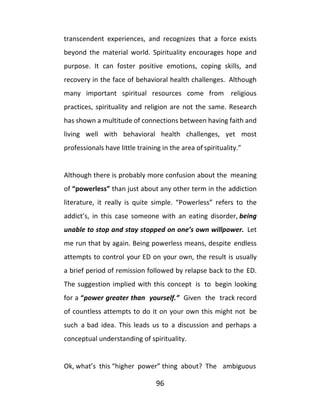 96
transcendent experiences, and recognizes that a force exists
beyond the material world. Spirituality encourages hope and
purpose. It can foster positive emotions, coping skills, and
recovery in the face of behavioral health challenges. Although
many important spiritual resources come from religious
practices, spirituality and religion are not the same. Research
has shown a multitude of connections between having faith and
living well with behavioral health challenges, yet most
professionals have little training in the area of spirituality.”
Although there is probably more confusion about the meaning
of “powerless” than just about any other term in the addiction
literature, it really is quite simple. “Powerless” refers to the
addict’s, in this case someone with an eating disorder, being
unable to stop and stay stopped on one’s own willpower. Let
me run that by again. Being powerless means, despite endless
attempts to control your ED on your own, the result is usually
a brief period of remission followed by relapse back to the ED.
The suggestion implied with this concept is to begin looking
for a “power greater than yourself.” Given the track record
of countless attempts to do it on your own this might not be
such a bad idea. This leads us to a discussion and perhaps a
conceptual understanding of spirituality.
Ok, what’s this “higher power” thing about? The ambiguous
 