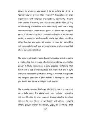 97
answer is, whatever you deem it to be as long as it is a
“power source greater than yourself.” Regardless of prior
experiences with religious organizations, spirituality begins
with a sense of humility and an awareness of the need to rely
on something or someone other than simply ones’ self. It may
initially involve a reliance on a group of people like a support
group, a 12-Step program, a community of peers at atreatment
center, a group of professionals, really just about anything
other than just you alone. Of course, it may be something
not human at all, such as a universal energy, or of course, aGod
of our own understanding.
The point is spirituality has to do with cultivating and developing
a relationship that involves a healthy dependency on a higher
power. It likely necessitates a daily practice reinforcing that
belief with a set of individualized behaviors that are in sync
with your concept of spirituality. It may or may not incorporate
any religious practices or prior beliefs. It belongs to you and
you alone. You define it and you use it as such.
The important part of this letter S in SERF is that it is practiced
on a daily basis. The doing part may include attending
relevant 12 step or other support groups, reading literature
relevant to your flavor of spirituality and values, helping
others, prayer and/or meditation, yoga, or anything that
 