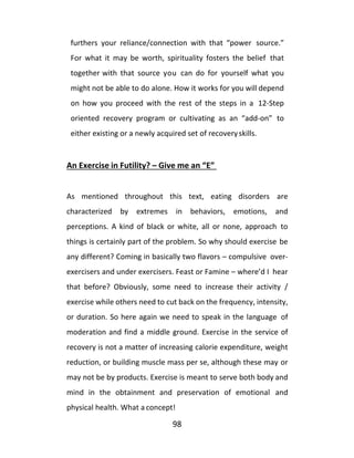98
furthers your reliance/connection with that “power source.”
For what it may be worth, spirituality fosters the belief that
together with that source you can do for yourself what you
might not be able to do alone. How it works for you will depend
on how you proceed with the rest of the steps in a 12-Step
oriented recovery program or cultivating as an “add-on” to
either existing or a newly acquired set of recoveryskills.
An Exercise in Futility? – Give me an “E”
As mentioned throughout this text, eating disorders are
characterized by extremes in behaviors, emotions, and
perceptions. A kind of black or white, all or none, approach to
things is certainly part of the problem. So why should exercise be
any different? Coming in basically two flavors – compulsive over-
exercisers and under exercisers. Feast or Famine – where’d I hear
that before? Obviously, some need to increase their activity /
exercise while others need to cut back on the frequency, intensity,
or duration. So here again we need to speak in the language of
moderation and find a middle ground. Exercise in the service of
recovery is not a matter of increasing calorie expenditure, weight
reduction, or building muscle mass per se, although these may or
may not be by products. Exercise is meant to serve both body and
mind in the obtainment and preservation of emotional and
physical health. What a concept!
 
