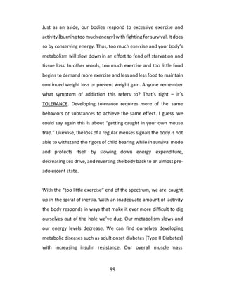 99
Just as an aside, our bodies respond to excessive exercise and
activity [burning too much energy] with fighting for survival. It does
so by conserving energy. Thus, too much exercise and your body’s
metabolism will slow down in an effort to fend off starvation and
tissue loss. In other words, too much exercise and too little food
begins to demand more exercise and less and less food to maintain
continued weight loss or prevent weight gain. Anyone remember
what symptom of addiction this refers to? That’s right – it’s
TOLERANCE. Developing tolerance requires more of the same
behaviors or substances to achieve the same effect. I guess we
could say again this is about “getting caught in your own mouse
trap.” Likewise, the loss of a regular menses signals the body is not
able to withstand the rigors of child bearing while in survival mode
and protects itself by slowing down energy expenditure,
decreasing sex drive, and reverting the body back to an almost pre-
adolescent state.
With the “too little exercise” end of the spectrum, we are caught
up in the spiral of inertia. With an inadequate amount of activity
the body responds in ways that make it ever more difficult to dig
ourselves out of the hole we’ve dug. Our metabolism slows and
our energy levels decrease. We can find ourselves developing
metabolic diseases such as adult onset diabetes [Type II Diabetes]
with increasing insulin resistance. Our overall muscle mass
 