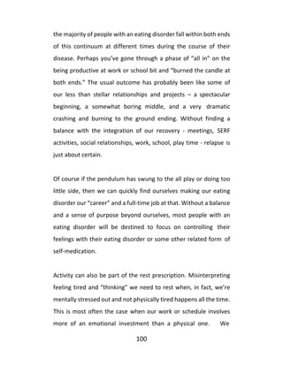 100
the majority of people with an eating disorder fall within both ends
of this continuum at different times during the course of their
disease. Perhaps you’ve gone through a phase of “all in” on the
being productive at work or school bit and “burned the candle at
both ends.” The usual outcome has probably been like some of
our less than stellar relationships and projects – a spectacular
beginning, a somewhat boring middle, and a very dramatic
crashing and burning to the ground ending. Without finding a
balance with the integration of our recovery - meetings, SERF
activities, social relationships, work, school, play time - relapse is
just about certain.
Of course if the pendulum has swung to the all play or doing too
little side, then we can quickly find ourselves making our eating
disorder our “career” and a full-time job at that. Without a balance
and a sense of purpose beyond ourselves, most people with an
eating disorder will be destined to focus on controlling their
feelings with their eating disorder or some other related form of
self-medication.
Activity can also be part of the rest prescription. Misinterpreting
feeling tired and “thinking” we need to rest when, in fact, we’re
mentally stressed out and not physically tired happens all the time.
This is most often the case when our work or schedule involves
more of an emotional investment than a physical one. We
 