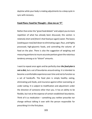 103
daytime while your body is making adjustments to a sleep cycle in
sync with recovery.
Food Plans: Food for Thought – Give me an “F”
Rather than enter the “great food debate” and subject you to more
repetition of what has already been discussed, this section is
relatively short and [there’s that food pun again] sweet. The basics
[cooking pun now] boil down to eliminating sugar, flour, and highly
processed, high-glycemic foods, and controlling the volume of
food on the plan. There is also the suggestion of weighing and
measuring portions to insure accurate portions given the notorious
tendency among us to “distort” amounts.
I want to repeat once again and be perfectly clear the food plan is
not a diet, but a set of boundaries around eating. It is intended to
become a comfortable experience over time and not to function as
a set of handcuffs. The food plan is simply healthy eating,
eliminating junk foods, and insurance against either overeating or
under eating. It is subject to modification and adjustment under
the direction of someone other than you. It has an ability to be
flexible, but not at the expense of certain established boundaries.
Think of it as medication – something you neither prescribe nor
change without talking it over with the person responsible for
prescribing it in the first place.
 