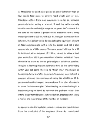 104
At Milestones we don’t place people on either extremely high or
low calorie food plans to achieve rapid weight gain or loss.
Milestones differs from most programs, in so far as, believing
people do better eating an amount of food that will eventually
sustain an estimated weight range or set point. Let’s assume for
the sake of illustration, a person enters treatment with a body
mass equivalent to 200 lbs. with 125 lbs. being an estimate of their
set point. That person would do best eating the equivalent amount
of food commensurate with a 125 lbs. person and not a plan
appropriate for a 90 lb. person. The same would hold true for a 90
lb. individual with a set point of 125 lbs., namely to follow a food
plan meant for a 125 lb. person and not a 200 lbs. individual. There
shouldn’t be a race to lose or gain weight as quickly as possible.
The goal is learning through experience how to live comfortably
within your set point. There is no “finish line.” This should be
happening during and after treatment. You do not want to finish a
program with only the experience of eating like a 200 lb. or 90 lb.
person and suddenly expect to amend your food plan afterwards
to some “maintenance plan.” Over-feeding or under-feeding in a
treatment program tends to reinforce the problem rather than
offer a longer-term solution. As noted earlier, progress is not solely
a matter of a rapid change of the number on the scale.
As a general rule, the food plan considers volume and caloric intake
from the standpoint of the long-term picture. As mentioned
 