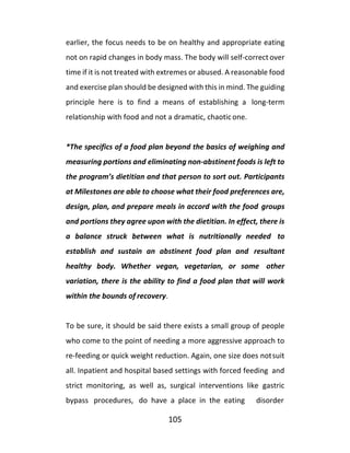 105
earlier, the focus needs to be on healthy and appropriate eating
not on rapid changes in body mass. The body will self-correct over
time if it is not treated with extremes or abused. A reasonable food
and exercise plan should be designed with this in mind. The guiding
principle here is to find a means of establishing a long-term
relationship with food and not a dramatic, chaotic one.
*The specifics of a food plan beyond the basics of weighing and
measuring portions and eliminating non-abstinent foods is left to
the program’s dietitian and that person to sort out. Participants
at Milestones are able to choose what their food preferences are,
design, plan, and prepare meals in accord with the food groups
and portions they agree upon with the dietitian. In effect, there is
a balance struck between what is nutritionally needed to
establish and sustain an abstinent food plan and resultant
healthy body. Whether vegan, vegetarian, or some other
variation, there is the ability to find a food plan that will work
within the bounds of recovery.
To be sure, it should be said there exists a small group of people
who come to the point of needing a more aggressive approach to
re-feeding or quick weight reduction. Again, one size does notsuit
all. Inpatient and hospital based settings with forced feeding and
strict monitoring, as well as, surgical interventions like gastric
bypass procedures, do have a place in the eating disorder
 