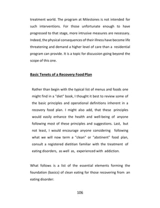 106
treatment world. The program at Milestones is not intended for
such interventions. For those unfortunate enough to have
progressed to that stage, more intrusive measures are necessary.
Indeed, the physical consequences of their illness have become life
threatening and demand a higher level of care than a residential
program can provide. It is a topic for discussion going beyond the
scope of this one.
Basic Tenets of a Recovery FoodPlan
Rather than begin with the typical list of menus and foods one
might find in a "diet" book, I thought it best to review some of
the basic principles and operational definitions inherent in a
recovery food plan. I might also add, that these principles
would easily enhance the health and well-being of anyone
following most of these principles and suggestions. Last, but
not least, I would encourage anyone considering following
what we will now term a "clean" or "abstinent" food plan,
consult a registered dietitian familiar with the treatment of
eating disorders, as well as, experienced with addiction.
What follows is a list of the essential elements forming the
foundation (basics) of clean eating for those recovering from an
eating disorder:
 