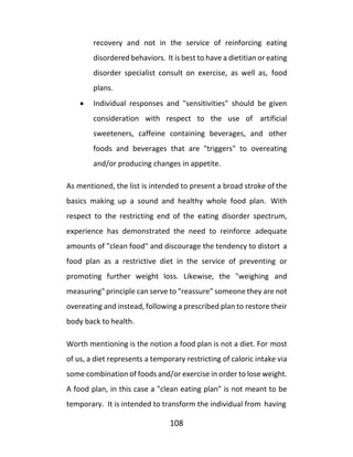 108
recovery and not in the service of reinforcing eating
disordered behaviors. It is best to have a dietitian or eating
disorder specialist consult on exercise, as well as, food
plans.
• Individual responses and "sensitivities" should be given
consideration with respect to the use of artificial
sweeteners, caffeine containing beverages, and other
foods and beverages that are "triggers" to overeating
and/or producing changes in appetite.
As mentioned, the list is intended to present a broad stroke of the
basics making up a sound and healthy whole food plan. With
respect to the restricting end of the eating disorder spectrum,
experience has demonstrated the need to reinforce adequate
amounts of "clean food" and discourage the tendency to distort a
food plan as a restrictive diet in the service of preventing or
promoting further weight loss. Likewise, the "weighing and
measuring" principle can serve to "reassure" someone they are not
overeating and instead, following a prescribed plan to restore their
body back to health.
Worth mentioning is the notion a food plan is not a diet. For most
of us, a diet represents a temporary restricting of caloric intake via
some combination of foods and/or exercise in order to lose weight.
A food plan, in this case a "clean eating plan" is not meant to be
temporary. It is intended to transform the individual from having
 