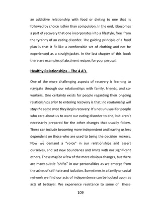109
an addictive relationship with food or dieting to one that is
followed by choice rather than compulsion. In the end, itbecomes
a part of recovery that one incorporates into a lifestyle, free from
the tyranny of an eating disorder. The guiding principle of a food
plan is that it fit like a comfortable set of clothing and not be
experienced as a straightjacket. In the last chapter of this book
there are examples of abstinent recipes for your perusal.
Healthy Relationships – The 4 A’s
One of the more challenging aspects of recovery is learning to
navigate through our relationships with family, friends, and co-
workers. One certainty exists for people regarding their ongoing
relationships prior to entering recovery is that; no relationshipwill
stay the same once they begin recovery. It’s not unusual for people
who care about us to want our eating disorder to end, but aren’t
necessarily prepared for the other changes that usually follow.
These can include becoming more independent and leaving us less
dependent on those who are used to being the decision makers.
Now we demand a “voice” in our relationships and assert
ourselves, and set new boundaries and limits with our significant
others. These may be a few of the more obvious changes, but there
are many subtle “shifts” in our personalities as we emerge from
the ashes of self-hate and isolation. Sometimes in a family or social
network we find our acts of independence can be looked upon as
acts of betrayal. We experience resistance to some of these
 