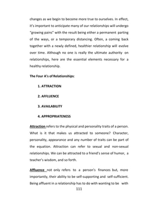 111
changes as we begin to become more true to ourselves. In effect,
it’s important to anticipate many of our relationships will undergo
“growing pains” with the result being either a permanent parting
of the ways, or a temporary distancing. Often, a coming back
together with a newly defined, healthier relationship will evolve
over time. Although no one is really the ultimate authority on
relationships, here are the essential elements necessary for a
healthy relationship.
The Four A’s of Relationships:
1. ATTRACTION
2. AFFLUENCE
3. AVAILABILITY
4. APPROPRIATENESS
Attraction refers to the physical and personality traits of a person.
What is it that makes us attracted to someone? Character,
personality, appearance and any number of traits can be part of
the equation. Attraction can refer to sexual and non-sexual
relationships. We can be attracted to a friend’s sense of humor, a
teacher’s wisdom, and so forth.
Affluence not only refers to a person’s finances but, more
importantly, their ability to be self-supporting and self-sufficient.
Being affluent in a relationship has to do with wanting to be with
 