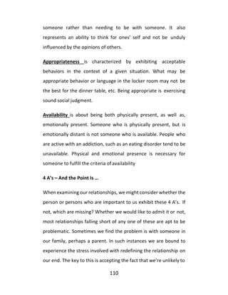 110
someone rather than needing to be with someone. It also
represents an ability to think for ones’ self and not be unduly
influenced by the opinions of others.
Appropriateness is characterized by exhibiting acceptable
behaviors in the context of a given situation. What may be
appropriate behavior or language in the locker room may not be
the best for the dinner table, etc. Being appropriate is exercising
sound social judgment.
Availability is about being both physically present, as well as,
emotionally present. Someone who is physically present, but is
emotionally distant is not someone who is available. People who
are active with an addiction, such as an eating disorder tend to be
unavailable. Physical and emotional presence is necessary for
someone to fulfill the criteria of availability
4 A’s – And the Point Is …
When examining our relationships, we might consider whether the
person or persons who are important to us exhibit these 4 A’s. If
not, which are missing? Whether we would like to admit it or not,
most relationships falling short of any one of these are apt to be
problematic. Sometimes we find the problem is with someone in
our family, perhaps a parent. In such instances we are bound to
experience the stress involved with redefining the relationship on
our end. The key to this is accepting the fact that we’re unlikely to
 