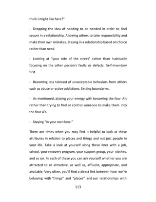113
think I might like here?”
- Dropping the idea of needing to be needed in order to feel
secure in a relationship. Allowing others to take responsibility and
make their own mistakes. Staying in a relationship based on choice
rather than need.
- Looking at “your side of the street” rather than habitually
focusing on the other person’s faults or defects. Self-inventory
first.
- Becoming less tolerant of unacceptable behaviors from others
such as abuse or active addictions. Setting boundaries.
- As mentioned, placing your energy with becoming the four A’s
rather than trying to find or control someone to make them into
the four A's.
- Staying “in your own lane.”
There are times when you may find it helpful to look at these
attributes in relation to places and things and not just people in
your life. Take a look at yourself along these lines with a job,
school, your recovery program, your support group, your clothes,
and so on. In each of these you can ask yourself whether you are
attracted to or attractive, as well as, affluent, appropriate, and
available. Very often, you’ll find a direct link between how we’re
behaving with “things” and “places” and our relationships with
 