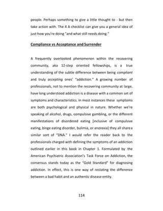 114
people. Perhaps something to give a little thought to - but then
take action with. The 4 A checklist can give you a general idea of
just how you’re doing "and what still needs doing.”
Compliance vs Acceptance and Surrender
A frequently overlooked phenomenon within the recovering
community, aka 12-step oriented fellowships, is a true
understanding of the subtle difference between being compliant
and truly accepting ones’ “addiction.” A growing number of
professionals, not to mention the recovering community at large,
have long understood addiction is a disease with a common set of
symptoms and characteristics. In most instances these symptoms
are both psychological and physical in nature. Whether we’re
speaking of alcohol, drugs, compulsive gambling, or the different
manifestations of disordered eating [inclusive of compulsive
eating, binge eating disorder, bulimia, or anorexia] they all sharea
similar sort of “DNA.” I would refer the reader back to the
professionals charged with defining the symptoms of an addiction
outlined earlier in this book in Chapter 1. Formulated by the
American Psychiatric Association’s Task Force on Addiction, the
consensus stands today as the “Gold Standard” for diagnosing
addiction. In effect, this is one way of restating the difference
between a bad habit and an authentic disease entity.
 