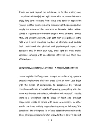 115
Should we look beyond the substance, or for that matter most
compulsive behavior[s], we begin to see what separates those who
enjoy long-term recovery from those who tend to repeatedly
relapse. In other words, exploring the nature of the person and not
simply the nature of the substance or behavior. What follows
comes in large measure from the original works of Harry Tiebout,
M.D., and William Silkworth, M.D. Both men were pioneers in the
field who treated countless numbers of alcoholics and addicts.
Each understood the physical and psychological aspects of
addiction and, in their own way, shed light on what makes
someone suffering with an addiction different from their non-
afflicted peers.
Compliance, Acceptance, Surrender - A Process, Not an Event
Let me begin by clarifying these concepts and elaborating upon the
practical implications of each of these states of mind. Let’s begin
with the notion of compliance. To paraphrase Dr. Tiebout,
compliance refers to an individual “agreeing, going along with, but
in no way implies enthusiastic, wholehearted approval”. Usually
there is a willingness not to argue or resist and although
cooperation exists, it comes with some reservations. In other
words, one is not entirely happy about agreeing or following “the
party line.” The willingness to, let’s say abstain from certain foods,
drink, or substances is somewhat shaky. Suffice it to say it doesn’t
 