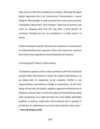 116
take much to shift from compliance to relapse. Although the good
doctor speculates this is an “unconscious” phenomenon, I would
disagree. Most people in early recovery have some very conscious
reservations about their “lack of power” [aka lack of control] and
insist on stepping back into the ring after a brief period of
remission. Perhaps we can say compliance is a close cousin to
denial.
Understanding the specific dynamics of acceptance is tantamount
to understanding what separates those with long term recovery
from those who experience only brief periods of recovery.
Continuing with Tiebout’s observations:
“Acceptance appears to be a state of mind in which the individual
accepts rather than rejects or resists: he is able to take things in, to
go along with, to cooperate, to be receptive. He/She is not
argumentative, quarrelsome, irritable or contentious. For the time
being, at any rate, the hostile, negative, aggressive elements are in
abeyance, and we have a much more pleasant human being to deal
with. Acceptance, as a state of mind, has many highly admirable
qualities, as well as, useful ones. Some measure of it is greatly to
be desired. Its’ attainment as an inner state of mind is never easy.”
– Harry M Tiebout, M.D.
 