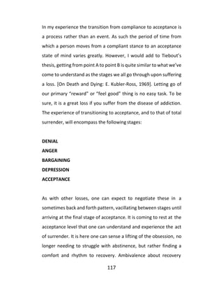 117
In my experience the transition from compliance to acceptance is
a process rather than an event. As such the period of time from
which a person moves from a compliant stance to an acceptance
state of mind varies greatly. However, I would add to Tiebout’s
thesis, getting from point A to point B is quite similar to what we’ve
come to understand as the stages we all go through upon suffering
a loss. [On Death and Dying: E. Kubler-Ross, 1969]. Letting go of
our primary “reward” or “feel good” thing is no easy task. To be
sure, it is a great loss if you suffer from the disease of addiction.
The experience of transitioning to acceptance, and to that of total
surrender, will encompass the following stages:
DENIAL
ANGER
BARGAINING
DEPRESSION
ACCEPTANCE
As with other losses, one can expect to negotiate these in a
sometimes back and forth pattern, vacillating between stages until
arriving at the final stage of acceptance. It is coming to rest at the
acceptance level that one can understand and experience the act
of surrender. It is here one can sense a lifting of the obsession, no
longer needing to struggle with abstinence, but rather finding a
comfort and rhythm to recovery. Ambivalence about recovery
 