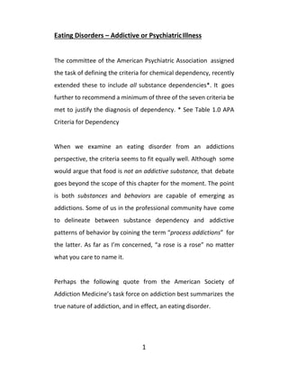 1
Eating Disorders – Addictive or PsychiatricIllness
The committee of the American Psychiatric Association assigned
the task of defining the criteria for chemical dependency, recently
extended these to include all substance dependencies*. It goes
further to recommend a minimum of three of the seven criteria be
met to justify the diagnosis of dependency. * See Table 1.0 APA
Criteria for Dependency
When we examine an eating disorder from an addictions
perspective, the criteria seems to fit equally well. Although some
would argue that food is not an addictive substance, that debate
goes beyond the scope of this chapter for the moment. The point
is both substances and behaviors are capable of emerging as
addictions. Some of us in the professional community have come
to delineate between substance dependency and addictive
patterns of behavior by coining the term “process addictions” for
the latter. As far as I’m concerned, “a rose is a rose” no matter
what you care to name it.
Perhaps the following quote from the American Society of
Addiction Medicine’s task force on addiction best summarizes the
true nature of addiction, and in effect, an eating disorder.
 