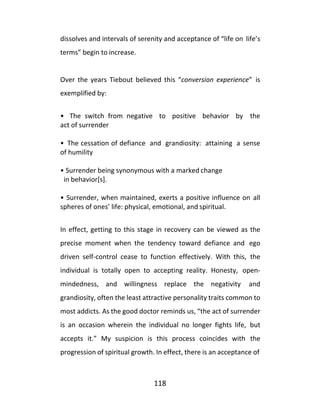 118
dissolves and intervals of serenity and acceptance of “life on life’s
terms” begin to increase.
Over the years Tiebout believed this “conversion experience” is
exemplified by:
• The switch from negative to positive behavior by the
act of surrender
• The cessation of defiance and grandiosity: attaining a sense
of humility
• Surrender being synonymous with a marked change
in behavior[s].
• Surrender, when maintained, exerts a positive influence on all
spheres of ones’ life: physical, emotional, and spiritual.
In effect, getting to this stage in recovery can be viewed as the
precise moment when the tendency toward defiance and ego
driven self-control cease to function effectively. With this, the
individual is totally open to accepting reality. Honesty, open-
mindedness, and willingness replace the negativity and
grandiosity, often the least attractive personality traits common to
most addicts. As the good doctor reminds us, “the act of surrender
is an occasion wherein the individual no longer fights life, but
accepts it.” My suspicion is this process coincides with the
progression of spiritual growth. In effect, there is an acceptance of
 