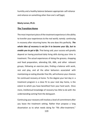 119
humility and a healthy balance between appropriate self-reliance
and reliance on something other than one’s self [ego].
Marty Lerner, Ph.D.
The Transition Home
The most important piece of the treatment experience is the ability
to transfer your experiences to the real world, namely continuing
in recovery after returning home. No one does this perfectly. The
whole idea of recovery is not for it to become your life, but to
enable you to get a life. That being said, your success will greatly
depend on having practiced daily living skills during your time in
treatment. The actual experiences of doing the grocery shopping
and food preparation, attending OA, ABA, and other relevant
groups, following an exercise plan, finding a balance with work,
rest and play, and all the other behaviors associated with
maintaining an eating disorder free life, will enhance your chances
for continued recovery at home. To the degree your last day in a
treatment program is a close fit to your next day home, is the
extent to which you have benefited from your hard work. Once
more, intellectual knowledge of recovery has little to do with the
understanding coming from the doing part.
Continuing your recovery still involves a level of commitment after
you leave the treatment setting. Rather than propose a long
dissertation as to what needs doing for “life after treatment,”
 