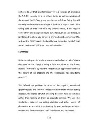 121
suffice it to say that long-term recovery is a function of practicing
the S.E.R.F. formula on a consistent basis, as well as, working all
the steps of the 12-Step group you choose to follow. Doing this will
virtually insulate you from relapse if done on a regular basis. Like
taking care of ones’ self with any chronic illness, it will require
some effort and discipline day to day. However, as said before, it
is intended to allow you to “get a life” and not become your life.
Just put the [SERF] eggs in the bowl before the rest of the stuff that
seems to demand “all” your time and attention.
Summary
Before moving on, let’s take a moment and reflect on what’sbeen
discussed so far. Despite being a little too close to the forest
myself, I’m hopeful by now the reader has an appreciation ofboth
the nature of the problem and the suggestions for long-term
recovery.
We defined the problem in terms of the physical, emotional
[psychological] and spiritual consequences inherent with an eating
disorder. We looked at what all eating disorders have in common
rather than looking at them as separate entities. We saw the
similarities between an eating disorder and other forms of
dependencies and addictions. Looking forward, we began to better
understand the dynamics of both the disease and treatment.
 