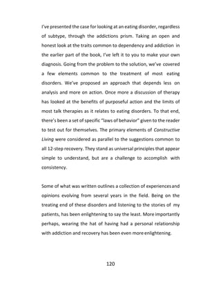 120
I’ve presented the case for looking at an eating disorder, regardless
of subtype, through the addictions prism. Taking an open and
honest look at the traits common to dependency and addiction in
the earlier part of the book, I’ve left it to you to make your own
diagnosis. Going from the problem to the solution, we’ve covered
a few elements common to the treatment of most eating
disorders. We’ve proposed an approach that depends less on
analysis and more on action. Once more a discussion of therapy
has looked at the benefits of purposeful action and the limits of
most talk therapies as it relates to eating disorders. To that end,
there’s been a set of specific “laws of behavior” given to the reader
to test out for themselves. The primary elements of Constructive
Living were considered as parallel to the suggestions common to
all 12-step recovery. They stand as universal principles that appear
simple to understand, but are a challenge to accomplish with
consistency.
Some of what was written outlines a collection of experiencesand
opinions evolving from several years in the field. Being on the
treating end of these disorders and listening to the stories of my
patients, has been enlightening to say the least. More importantly
perhaps, wearing the hat of having had a personal relationship
with addiction and recovery has been even more enlightening.
 