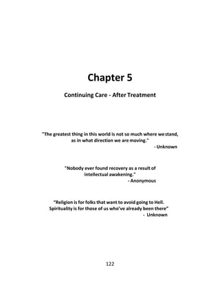 122
Chapter 5
Continuing Care - After Treatment
"The greatest thing in this world is not so much where westand,
as in what direction we are moving."
- Unknown
"Nobody ever found recovery as a result of
intellectual awakening."
- Anonymous
“Religion is for folks that want to avoid going to Hell.
Spirituality is for those of us who’ve already been there”
- Unknown
 