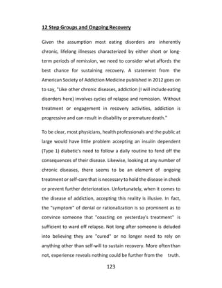 123
12 Step Groups and OngoingRecovery
Given the assumption most eating disorders are inherently
chronic, lifelong illnesses characterized by either short or long-
term periods of remission, we need to consider what affords the
best chance for sustaining recovery. A statement from the
American Society of Addiction Medicine published in 2012 goes on
to say, "Like other chronic diseases, addiction (I will include eating
disorders here) involves cycles of relapse and remission. Without
treatment or engagement in recovery activities, addiction is
progressive and can result in disability or prematuredeath."
To be clear, most physicians, health professionals and the public at
large would have little problem accepting an insulin dependent
(Type 1) diabetic's need to follow a daily routine to fend off the
consequences of their disease. Likewise, looking at any number of
chronic diseases, there seems to be an element of ongoing
treatment or self-care that is necessary to hold the disease in check
or prevent further deterioration. Unfortunately, when it comes to
the disease of addiction, accepting this reality is illusive. In fact,
the "symptom" of denial or rationalization is so prominent as to
convince someone that "coasting on yesterday's treatment" is
sufficient to ward off relapse. Not long after someone is deluded
into believing they are "cured" or no longer need to rely on
anything other than self-will to sustain recovery. More oftenthan
not, experience reveals nothing could be further from the truth.
 