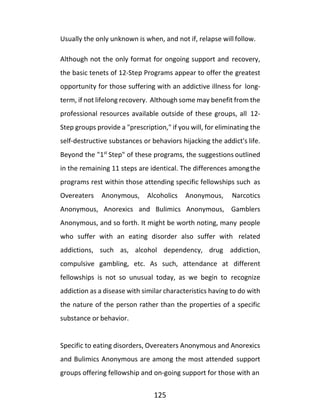 125
Usually the only unknown is when, and not if, relapse will follow.
Although not the only format for ongoing support and recovery,
the basic tenets of 12-Step Programs appear to offer the greatest
opportunity for those suffering with an addictive illness for long-
term, if not lifelong recovery. Although some may benefit from the
professional resources available outside of these groups, all 12-
Step groups provide a "prescription," if you will, for eliminating the
self-destructive substances or behaviors hijacking the addict's life.
Beyond the "1st
Step" of these programs, the suggestions outlined
in the remaining 11 steps are identical. The differences amongthe
programs rest within those attending specific fellowships such as
Overeaters Anonymous, Alcoholics Anonymous, Narcotics
Anonymous, Anorexics and Bulimics Anonymous, Gamblers
Anonymous, and so forth. It might be worth noting, many people
who suffer with an eating disorder also suffer with related
addictions, such as, alcohol dependency, drug addiction,
compulsive gambling, etc. As such, attendance at different
fellowships is not so unusual today, as we begin to recognize
addiction as a disease with similar characteristics having to do with
the nature of the person rather than the properties of a specific
substance or behavior.
Specific to eating disorders, Overeaters Anonymous and Anorexics
and Bulimics Anonymous are among the most attended support
groups offering fellowship and on-going support for those with an
 