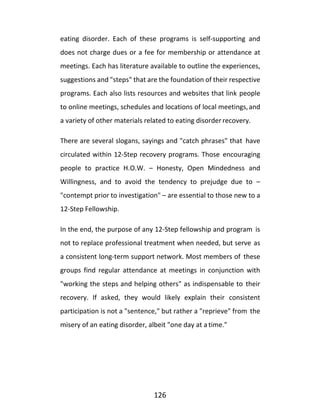 126
eating disorder. Each of these programs is self-supporting and
does not charge dues or a fee for membership or attendance at
meetings. Each has literature available to outline the experiences,
suggestions and "steps" that are the foundation of their respective
programs. Each also lists resources and websites that link people
to online meetings, schedules and locations of local meetings,and
a variety of other materials related to eating disorder recovery.
There are several slogans, sayings and "catch phrases" that have
circulated within 12-Step recovery programs. Those encouraging
people to practice H.O.W. – Honesty, Open Mindedness and
Willingness, and to avoid the tendency to prejudge due to –
"contempt prior to investigation" – are essential to those new to a
12-Step Fellowship.
In the end, the purpose of any 12-Step fellowship and program is
not to replace professional treatment when needed, but serve as
a consistent long-term support network. Most members of these
groups find regular attendance at meetings in conjunction with
"working the steps and helping others" as indispensable to their
recovery. If asked, they would likely explain their consistent
participation is not a "sentence," but rather a "reprieve" from the
misery of an eating disorder, albeit "one day at a time."
 