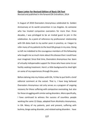 127
Open Letter for Revised Edition of Basic OAText
Revised and published in the forward OA 3rd edition, 2014
In August of 2010 Overeaters Anonymous celebrated its Golden
Anniversary at its world convention in Los Angeles. As someone
who has treated compulsive overeaters for more than three
decades, I was privileged to be an invited guest to join in the
celebration. As a point of reference my professional relationship
with OA dates back to my earlier years in practice, as I began to
refer many of my patients to the local OA groups in my area. Doing
so left me indebted to the courageous members of this fellowship
who taught me so much more about this disease than I could have
ever imagined. Since that time, Overeaters Anonymous has been
of virtually indispensable support for those who have come to our
facility seeking treatment. Here's a little background to shed light
on some of my experiences through the years.
Before delving into my history with OA, I’d like to put forth a brief
editorial comment at the outset. That is, I have long believed
Overeaters Anonymous not only serves as a program of ongoing
recovery for those suffering with compulsive overeating, but also
for those struggling with similar eating disorders. More specifically,
I have continued to witness the success of countless people
working the same 12-Steps, adopted from Alcoholics Anonymous,
in OA. Many of my patients, past and present, suffering with
bulimia, binge eating disorder, and related eating disorders have
 