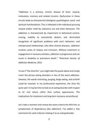 2
“Addiction is a primary, chronic disease of brain reward,
motivation, memory and related circuitry. Dysfunction in these
circuits leads to characteristic biological, psychological, social and
spiritual manifestations. This is reflected in the individual pursuing
reward and/or relief by substance use and other behaviors. The
addiction is characterized by impairment in behavioral control,
craving, inability to consistently abstain, and diminished
recognition of significant problems with one’s behaviors and
interpersonal relationships. Like other chronic diseases, addiction
involves cycles of relapse and remission. Without treatment or
engagement in recovery activities, addiction is progressive and can
result in disability or premature death.” *American Society of
Addiction Medicine, 2012
To see if “the shoe fits”, you might take the quote above and simply
insert the phrase eating disorders in lieu of the word addiction.
Likewise, the words restricting, purging, binge eating, and so forth
could be inserted. In my professional experience, the shoe fits
quite well. It may be time to look at an eating disorder with respect
to its’ real nature rather than surface appearances. The
implications for treatment and long-term recovery areprofound.
Let’s take a moment and review the seven criteria the APA lists as
symptomatic of dependency [aka addiction]. I’ve added a few
comments for each criterion relating it to an eating disorder.
 