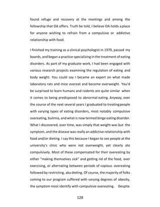 128
found refuge and recovery at the meetings and among the
fellowship that OA offers. Truth be told, I believe OA holds a place
for anyone wishing to refrain from a compulsive or addictive
relationship with food.
I finished my training as a clinical psychologist in 1979, passed my
boards, and began a practice specializing in the treatment of eating
disorders. As part of my graduate work, I had been engaged with
various research projects examining the regulation of eating and
body weight. You could say I became an expert on what made
laboratory rats and mice overeat and become overweight. You’d
be surprised to learn humans and rodents are quite similar when
it comes to being predisposed to abnormal eating. Anyway, over
the course of the next several years I graduated to treatingpeople
with varying types of eating disorders, most notably compulsive
overeating, bulimia, and what is now termed binge eating disorder.
What I discovered, over time, was simply that weight was but the
symptom, and the disease was really an addictive relationship with
food and/or dieting. I say this because I began to see people at the
university’s clinic who were not overweight, yet clearly ate
compulsively. Most of these compensated for their overeating by
either “making themselves sick” and getting rid of the food, over
exercising, or alternating between periods of copious overeating
followed by restricting, aka dieting. Of course, the majority of folks
coming to our program suffered with varying degrees of obesity,
the symptom most identify with compulsive overeating. Despite
 