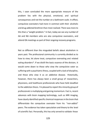 129
this, I soon concluded the more appropriate measure of the
problem lies with the physical, emotional, and spiritual
consequences and not the number on a bathroom scale. In effect,
compulsive overeaters had more in common with their alcoholic
and drug addicted brethren than most realized. There was more to
this than a “weight problem.” In fact, today we see any number of
AA and NA members who are also compulsive overeaters, and
attend OA meetings as part of their ongoing recovery programs.
Not so different than the misguided beliefs about alcoholism in
years past. The professional community is currently divided as to
how to view, let alone treat, compulsive overeating and related
eating disorders*. If we distill the basic essence of the division, it
would come down to those who view the compulsive eater as
suffering with a psychiatric illness, coupled with a lack of discipline,
and those who view it as an addictive disease. Historically,
however, there has always been a small group of researchers,
physicians, and healthcare professionals who have held steadfast
to the addiction thesis. I’m pleased to report this minority group of
professionals is multiplying and gaining momentum. Fact is, recent
advances with brain mapping technology, such as MRI imaging,
have clearly identified specific chemical responses in the brain that
differentiate the compulsive overeater from his “non-addict”
peers. The evidence has taken speculation and theory to the level
of scientific fact. Personally, this has only served to validate those
 