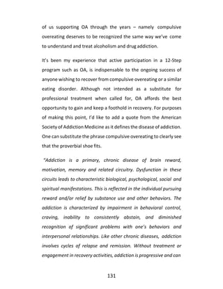 131
of us supporting OA through the years – namely compulsive
overeating deserves to be recognized the same way we’ve come
to understand and treat alcoholism and drug addiction.
It’s been my experience that active participation in a 12-Step
program such as OA, is indispensable to the ongoing success of
anyone wishing to recover from compulsive overeating or a similar
eating disorder. Although not intended as a substitute for
professional treatment when called for, OA affords the best
opportunity to gain and keep a foothold in recovery. For purposes
of making this point, I’d like to add a quote from the American
Society of Addiction Medicine as it defines the disease of addiction.
One can substitute the phrase compulsive overeating to clearly see
that the proverbial shoe fits.
“Addiction is a primary, chronic disease of brain reward,
motivation, memory and related circuitry. Dysfunction in these
circuits leads to characteristic biological, psychological, social and
spiritual manifestations. This is reflected in the individual pursuing
reward and/or relief by substance use and other behaviors. The
addiction is characterized by impairment in behavioral control,
craving, inability to consistently abstain, and diminished
recognition of significant problems with one’s behaviors and
interpersonal relationships. Like other chronic diseases, addiction
involves cycles of relapse and remission. Without treatment or
engagement in recovery activities, addiction is progressive and can
 