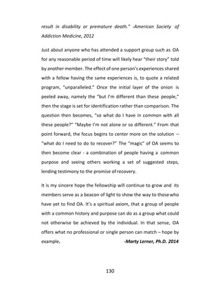 130
result in disability or premature death.” -American Society of
Addiction Medicine, 2012
Just about anyone who has attended a support group such as OA
for any reasonable period of time will likely hear “their story” told
by another member. The effect of one person’s experiences shared
with a fellow having the same experiences is, to quote a related
program, “unparalleled.” Once the initial layer of the onion is
peeled away, namely the “but I’m different than these people,”
then the stage is set for identification rather than comparison. The
question then becomes, “so what do I have in common with all
these people?” “Maybe I’m not alone or so different.” From that
point forward, the focus begins to center more on the solution –
“what do I need to do to recover?” The “magic” of OA seems to
then become clear - a combination of people having a common
purpose and seeing others working a set of suggested steps,
lending testimony to the promise of recovery.
It is my sincere hope the fellowship will continue to grow and its
members serve as a beacon of light to show the way to thosewho
have yet to find OA. It’s a spiritual axiom, that a group of people
with a common history and purpose can do as a group what could
not otherwise be achieved by the individual. In that sense, OA
offers what no professional or single person can match – hope by
example. -Marty Lerner, Ph.D. 2014
 